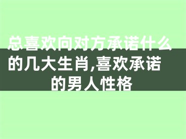 总喜欢向对方承诺什么的几大生肖,喜欢承诺的男人性格