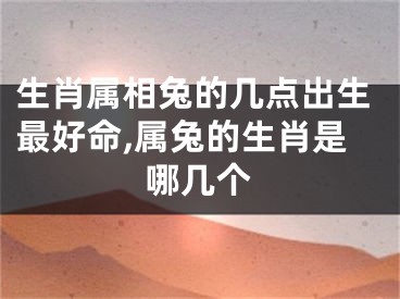 生肖属相兔的几点出生最好命,属兔的生肖是哪几个