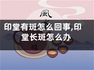 印堂有斑怎么回事,印堂长斑怎么办