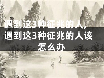 遇到这3种征兆的人,遇到这3种征兆的人该怎么办