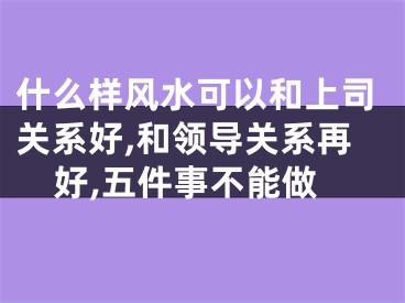 什么样风水可以和上司关系好,和领导关系再好,五件事不能做