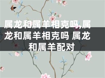 属龙和属羊相克吗,属龙和属羊相克吗 属龙和属羊配对