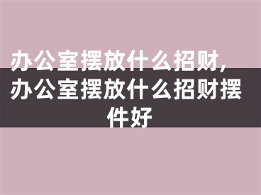 办公室摆放什么招财,办公室摆放什么招财摆件好