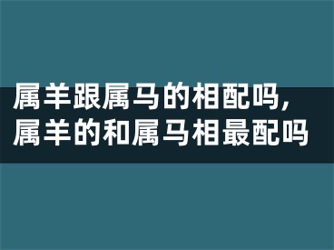 属羊跟属马的相配吗,属羊的和属马相最配吗