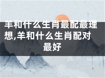 羊和什么生肖最配最理想,羊和什么生肖配对最好