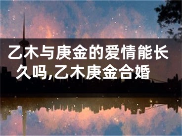 乙木与庚金的爱情能长久吗,乙木庚金合婚