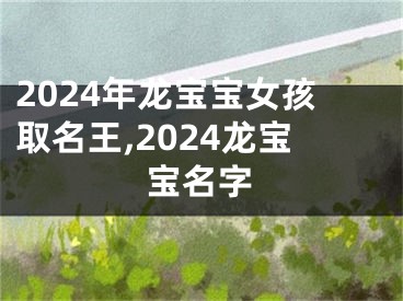 2024年龙宝宝女孩取名王,2024龙宝宝名字