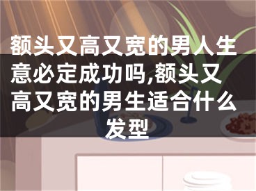 额头又高又宽的男人生意必定成功吗,额头又高又宽的男生适合什么发型