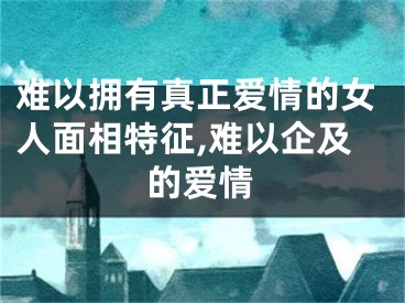 难以拥有真正爱情的女人面相特征,难以企及的爱情