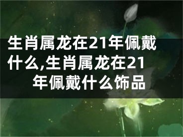 生肖属龙在21年佩戴什么,生肖属龙在21年佩戴什么饰品