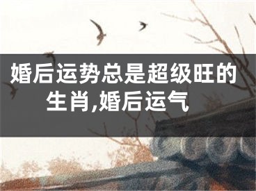 婚后运势总是超级旺的生肖,婚后运气