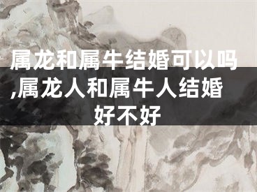 属龙和属牛结婚可以吗,属龙人和属牛人结婚好不好