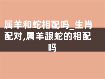 属羊和蛇相配吗_生肖配对,属羊跟蛇的相配吗