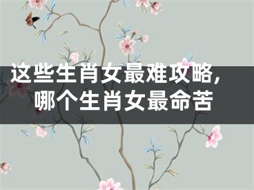 这些生肖女最难攻略,哪个生肖女最命苦