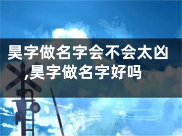 昊字做名字会不会太凶,昊字做名字好吗