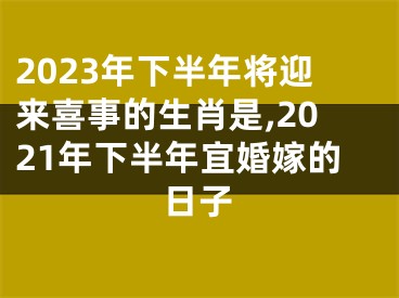 2023年下半年将迎来喜事的生肖是,2021年下半年宜婚嫁的日子