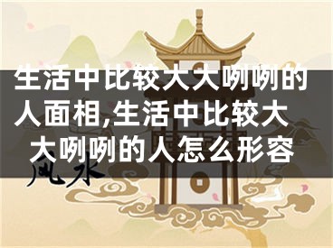 生活中比较大大咧咧的人面相,生活中比较大大咧咧的人怎么形容