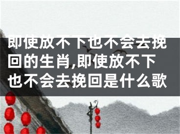 即使放不下也不会去挽回的生肖,即使放不下也不会去挽回是什么歌