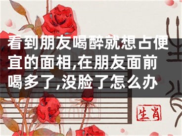 看到朋友喝醉就想占便宜的面相,在朋友面前喝多了,没脸了怎么办