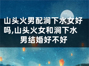 山头火男配涧下水女好吗,山头火女和涧下水男结婚好不好