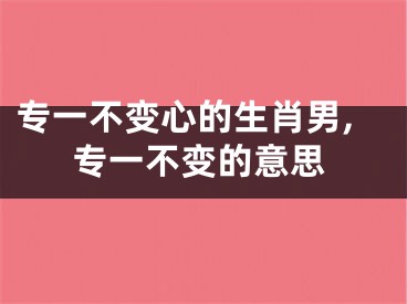 专一不变心的生肖男,专一不变的意思