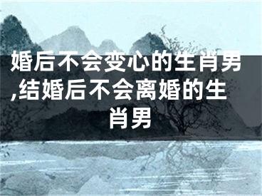 婚后不会变心的生肖男,结婚后不会离婚的生肖男