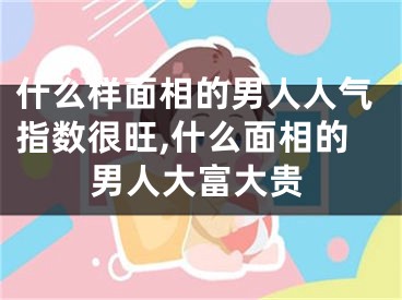 什么样面相的男人人气指数很旺,什么面相的男人大富大贵