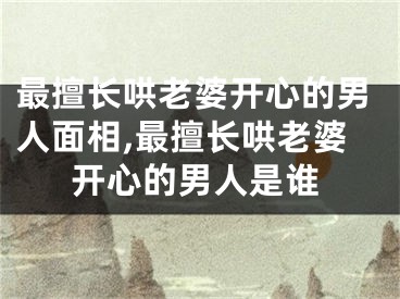 最擅长哄老婆开心的男人面相,最擅长哄老婆开心的男人是谁