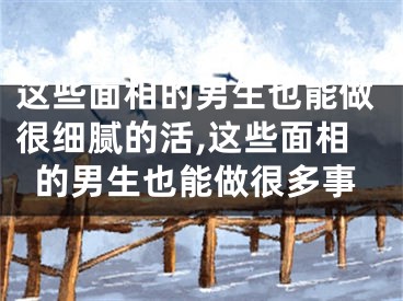 这些面相的男生也能做很细腻的活,这些面相的男生也能做很多事