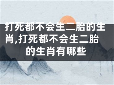 打死都不会生二胎的生肖,打死都不会生二胎的生肖有哪些