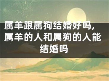 属羊跟属狗结婚好吗,属羊的人和属狗的人能结婚吗