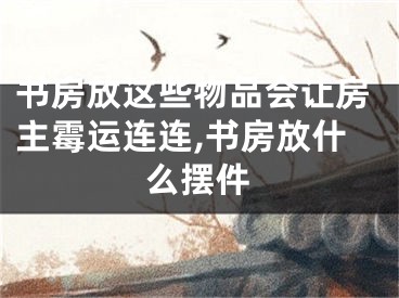 书房放这些物品会让房主霉运连连,书房放什么摆件