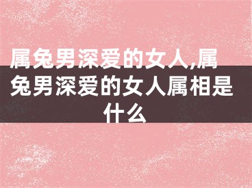 属兔男深爱的女人,属兔男深爱的女人属相是什么