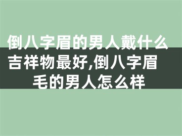 倒八字眉的男人戴什么吉祥物最好,倒八字眉毛的男人怎么样