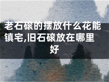 老石磙的摆放什么花能镇宅,旧石磙放在哪里好