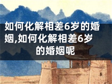 如何化解相差6岁的婚姻,如何化解相差6岁的婚姻呢