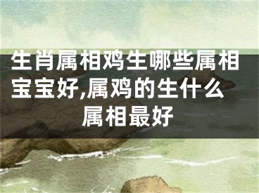 生肖属相鸡生哪些属相宝宝好,属鸡的生什么属相最好