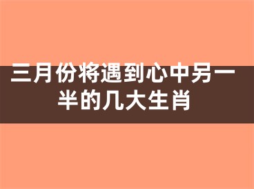 三月份将遇到心中另一半的几大生肖