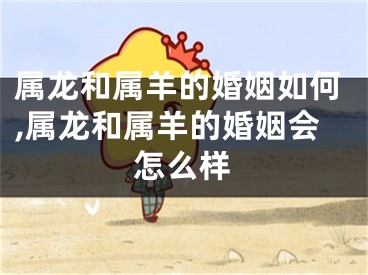 属龙和属羊的婚姻如何,属龙和属羊的婚姻会怎么样