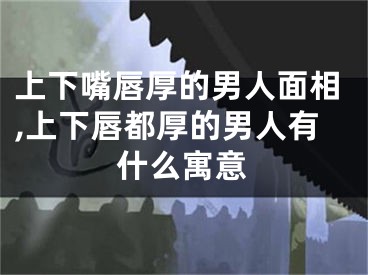 上下嘴唇厚的男人面相,上下唇都厚的男人有什么寓意