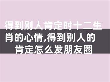 得到别人肯定时十二生肖的心情,得到别人的肯定怎么发朋友圈