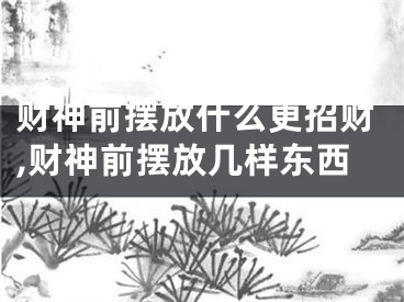 财神前摆放什么更招财,财神前摆放几样东西