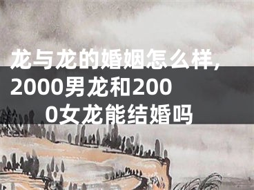 龙与龙的婚姻怎么样,2000男龙和2000女龙能结婚吗