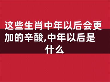 这些生肖中年以后会更加的辛酸,中年以后是什么