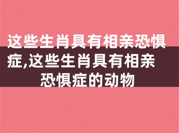 这些生肖具有相亲恐惧症,这些生肖具有相亲恐惧症的动物