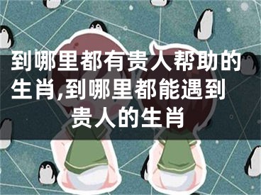 到哪里都有贵人帮助的生肖,到哪里都能遇到贵人的生肖