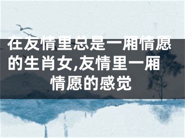 在友情里总是一厢情愿的生肖女,友情里一厢情愿的感觉