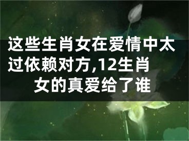 这些生肖女在爱情中太过依赖对方,12生肖女的真爱给了谁