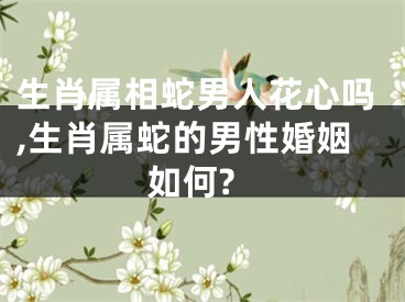 生肖属相蛇男人花心吗,生肖属蛇的男性婚姻如何?