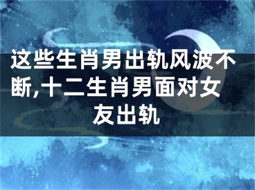 这些生肖男出轨风波不断,十二生肖男面对女友出轨